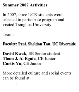 Summer 2007 Activities:

In 2007, three UCR students were selected to participate program and visited Tsinghua University:
 Team:

Faculty: Prof. Sheldon Tan, UC Riverside

David Kwak, EE Senior student
Thom J. A. Eguia, CE Junior
Curtis Yu, CE Junior

More detailed culture and social events can be found at  IRES 2007 Student Report.
